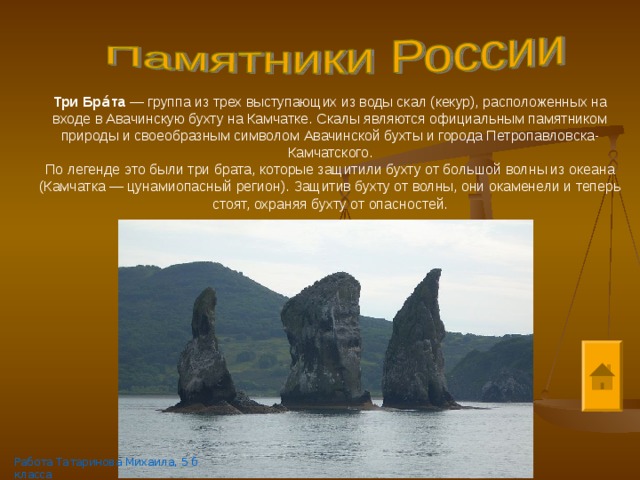Три Бра́та  — группа из трех выступающих из воды скал (кекур), расположенных на входе в Авачинскую бухту на Камчатке. Скалы являются официальным памятником природы и своеобразным символом Авачинской бухты и города Петропавловска-Камчатского. По легенде это были три брата, которые защитили бухту от большой волны из океана (Камчатка — цунамиопасный регион). Защитив бухту от волны, они окаменели и теперь стоят, охраняя бухту от опасностей. Работа Татаринова Михаила, 5 б класса 