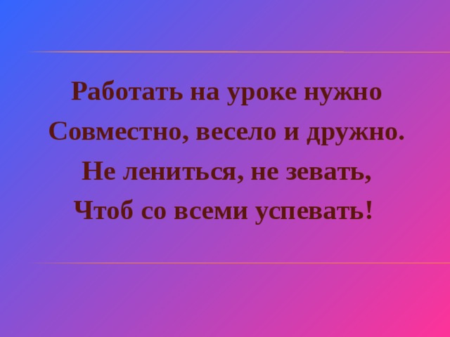 Работать на уроке нужно Совместно, весело и дружно. Не лениться, не зевать, Чтоб со всеми успевать!   