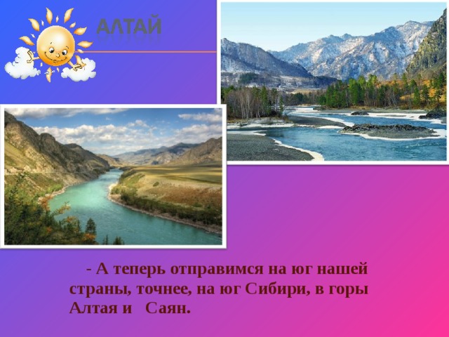  - А теперь отправимся на юг нашей страны, точнее, на юг Сибири, в горы Алтая и Саян. 