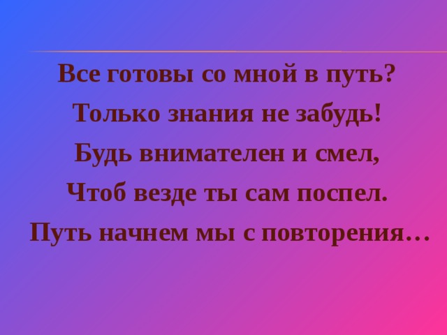 Все готовы со мной в путь? Только знания не забудь! Будь внимателен и смел, Чтоб везде ты сам поспел.  Путь начнем мы с повторения…  