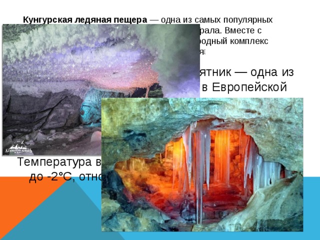 Кунгурская ледяная пещера  — одна из самых популярных достопримечательностей Сибири и Урала. Вместе с Ледяной горой образует историко-природный комплекс регионального значения [ Уникальный геологический памятник — одна из крупнейших карстовых пещер в Европейской части России, седьмая в мире гипсовая пещера по протяжённости. Протяжённость пещеры составляет около 5700 м, из них 1,5 км. оборудовано для посещений туристами. Температура воздуха в центре пещеры от +5 °C до -2°C, относительная влажность в центре пещеры — 100 % 