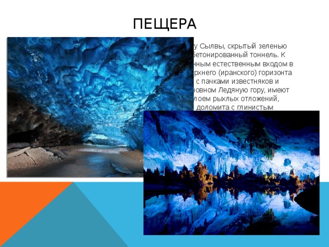 пещера У подножия крутого южного склона, на берегу Сылвы, скрытый зеленью парка, располагается вход в пещеру — бетонированный тоннель. К востоку от тоннеля в обрыве над заброшенным естественным входом в пещеру обнажаются гипсы и ангидриты верхнего (иранского) горизонта кунгурского яруса, переслаивающиеся с пачками известняков и доломитов. Эти породы, слагающие в основном Ледяную гору, имеют мощность до 60 м. Гипсы перекрыты слоем рыхлых отложений, состоящих из обломков известняка и доломита с глинистым заполнителем. Ещё выше встречаются песчано-глинистые отложения древней террасы. В ближайшей к выходу части пещеры круглый год сохраняются ледяной покров на полу и ледяные кристаллы на сводах. В кровле пещеры известно более 130 цилиндрических каналов — «органных труб» с поперечником до 3-9 м и высотой до 20 м. Под устьями труб часто можно видеть конусообразные глинисто-глыбовые осыпи.    