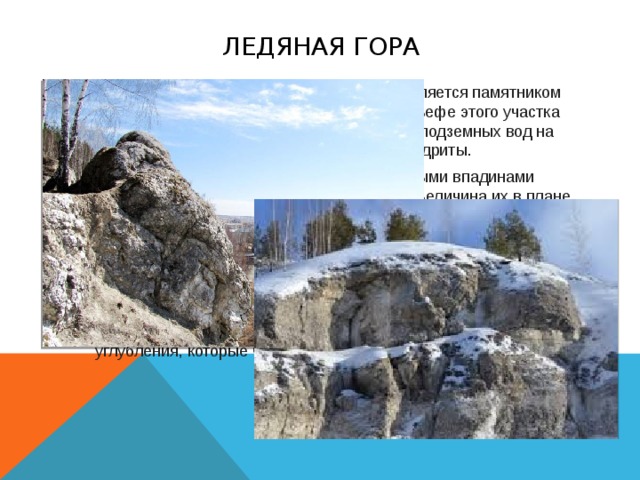 Ледяная гора Над пещерный участок Ледяной горы также является памятником природы и экскурсионным объектом. В рельефе этого участка ярко выражено разрушительное действие подземных вод на легкорастворимые гипсы и ангидриты. Поверхность Ледяной горы усеяна карстовыми впадинами конусообразной и блюдцеобразной формы. Величина их в плане доходит до 100 м, глубина — до 15 м. На склонах карстовых впадин встречаются выходы гипсов, а на дне — поноры, через которые снеговые и ливневые воды проникают в толщу сульфатных пород. Часть впадин залилась и превратилась в карстовые озёра и болота. В границах Ледяной горы на участке с площадью 10 000 м2 насчитывается приблизительно 3000 впадин. Ежегодно обнаруживаются свежие провальные углубления, которые чаще возникают на дне и склонах старых карстовых впадин.  
