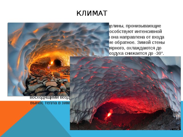 климат Многочисленные органные трубы и расщелины, пронизывающие кровлю пещеры толщиной 60-80 м, способствуют интенсивной сезонной тяге воздуха. В зимнее время она направлена от входа вглубь Ледяной горы, летом — движение обратное. Зимой стены первых гротов, Бриллиантового и Полярного, охлаждаются до −10°, в сильные морозы температура воздуха снижается до -30°. В глубине пещеры становится теплее. Леденящий ветер, дующий во входном туннеле, обращается в ласковый освежающий ветерок. Согревшись от соприкосновения с каменными стенами гротов до температуры +5°, воздух поднимается по расщелинам и органным трубам на поверхность. В некоторых воронках среди снега образуются проталины. Всю зиму пещера копит холод, отдавая тепло в атмосферу с восходящими воздушными потоками. Подсчитано, что общий вынос тепла в зимний период достигает 2,14 млн ккал/сутки. 