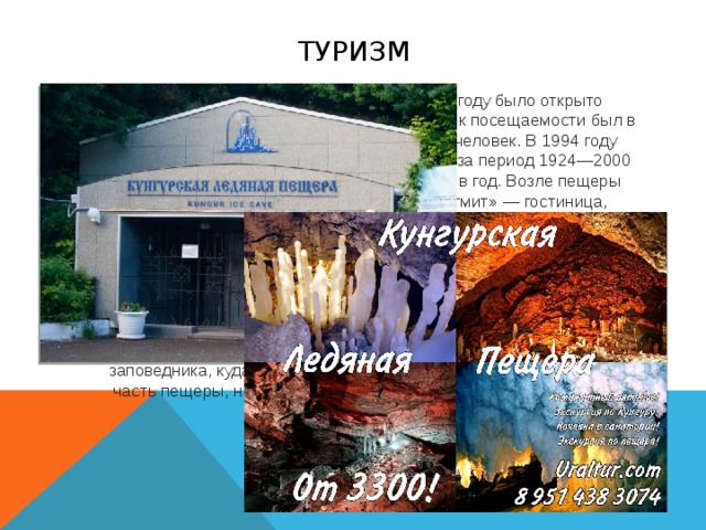 туризм Из-за большого количества туристов, в 1969 году было открыто Кунгурское бюро путешествий и экскурсий. Пик посещаемости был в 1980 году, за год пещеру посетили 202 481 человек. В 1994 году пещеру посетило 51 400 человек. В среднем за период 1924—2000 г.г посещаемость составила 80 000 человек в год. Возле пещеры построен туристический комплекс «Сталагмит» — гостиница, ресторан, автостоянка. Все известные в настоящее время галереи Кунгурской пещеры помещаются на площади в четверть квадратного километра, что составляет около 2,5 % Ледяной горы. Из общего протяжения 5,6 км благоустроено и электрифицировано более одной трети подземных галерей. Если включить небольшие ходы и гроты, расположенные поблизости от туристских маршрутов, то к подземной части заповедника, куда не допускаются экскурсанты, будет относиться часть пещеры, находящаяся к северо-западу от грота Длинного.  