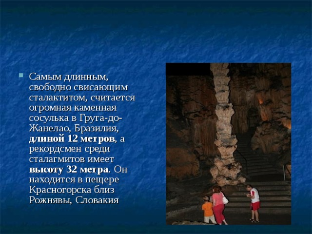 Самым длинным, свободно свисающим сталактитом, считается огромная каменная сосулька в Груга-до-Жанелао, Бразилия, длиной 12 метров , а рекордсмен среди сталагмитов имеет высоту 32 метра . Он находится в пещере Красногорска близ Рожнявы, Словакия 