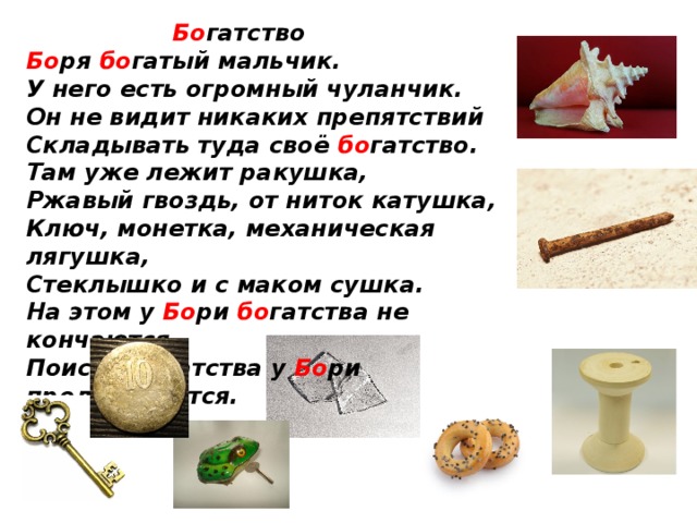  Бо гатство   Бо ря бо гатый мальчик.   У него есть огромный чуланчик.   Он не видит никаких препятствий  Складывать туда своё бо гатство.   Там уже лежит ракушка,   Ржавый гвоздь, от ниток катушка,   Ключ, монетка, механическая лягушка,   Стеклышко и с маком сушка.   На этом у Бо ри бо гатства не кончаются,   Поиски бо гатства у Бо ри продолжаются.    
