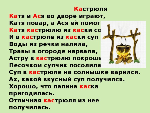  Ка стрюля   Ка тя и Ас я во дворе играют,   Катя повар, а Ася ей помогает.   Ка тя кас трюлю из кас ки сотворила   И в кас трюле из кас ки суп варила.   Воды из речки налила,   Травы в огороде нарвала,   Астру в кас трюлю покрошила,   Песочком супчик посолила.   Суп в кас трюле на солнышке варился.   Ах, какой вкусный суп получился.   Хорошо, что папина кас ка пригодилась.   Отличная кас трюля из неё получилась.  