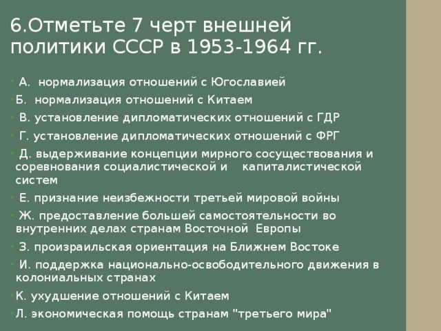 6.Отметьте 7 черт внешней политики СССР в 1953-1964 гг.  А. нормализация отношений с Югославией Б. нормализация отношений с Китаем  В. установление дипломатических отношений с ГДР  Г. установление дипломатических отношений с ФРГ  Д. выдерживание концепции мирного сосуществования и соревнования социалистической и капиталистической систем  Е. признание неизбежности третьей мировой войны  Ж. предоставление большей самостоятельности во внутренних делах странам Восточной Европы  З. произраильская ориентация на Ближнем Востоке  И. поддержка национально-освободительного движения в колониальных странах К. ухудшение отношений с Китаем Л. экономическая помощь странам 