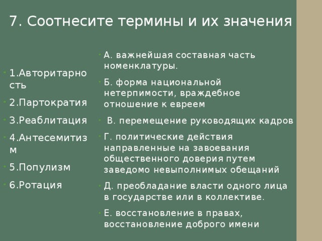 7. Соотнесите термины и их значения А. важнейшая составная часть номенклатуры. Б. форма национальной нетерпимости, враждебное отношение к евреем  В. перемещение руководящих кадров Г. политические действия направленные на завоевания общественного доверия путем заведомо невыполнимых обещаний Д. преобладание власти одного лица в государстве или в коллективе. Е. восстановление в правах, восстановление доброго имени 1.Авторитарность 2.Партократия 3.Реаблитация 4.Антесемитизм 5.Популизм 6.Ротация 