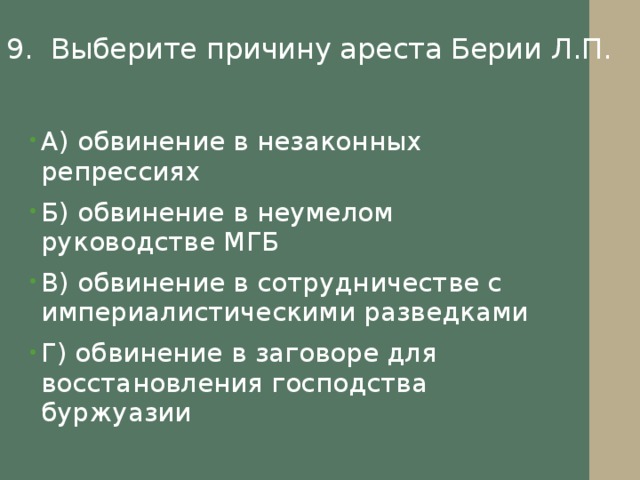 9. Выберите причину ареста Берии Л.П. А) обвинение в незаконных репрессиях Б) обвинение в неумелом руководстве МГБ В) обвинение в сотрудничестве с империалистическими разведками Г) обвинение в заговоре для восстановления господства буржуазии 
