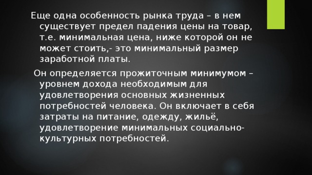 Еще одна особенность рынка труда – в нем существует предел падения цены на товар, т.е. минимальная цена, ниже которой он не может стоить,- это минимальный размер заработной платы.  Он определяется прожиточным минимумом – уровнем дохода необходимым для удовлетворения основных жизненных потребностей человека. Он включает в себя затраты на питание, одежду, жильё, удовлетворение минимальных социально-культурных потребностей. 