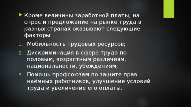 Кроме величины заработной платы, на спрос и предложение на рынке труда в разных странах оказывают следующие факторы: Мобильность трудовых ресурсов; Дискриминация в сфере труда по половым, возрастным различиям, национальности, убеждениям; Помощь профсоюзам по защите прав наёмных работников, улучшение условий труда и увеличение его оплаты. 