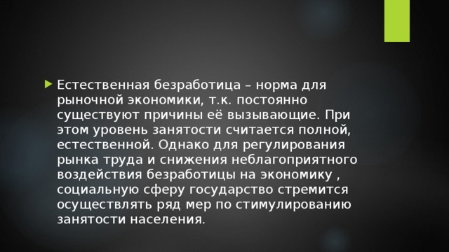 Естественная безработица – норма для рыночной экономики, т.к. постоянно существуют причины её вызывающие. При этом уровень занятости считается полной, естественной. Однако для регулирования рынка труда и снижения неблагоприятного воздействия безработицы на экономику , социальную сферу государство стремится осуществлять ряд мер по стимулированию занятости населения. 