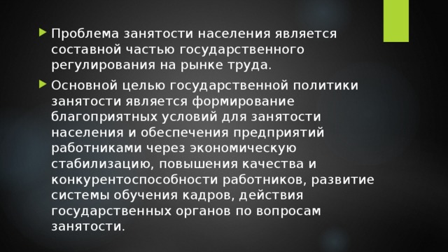 Проблема занятости населения является составной частью государственного регулирования на рынке труда. Основной целью государственной политики занятости является формирование благоприятных условий для занятости населения и обеспечения предприятий работниками через экономическую стабилизацию, повышения качества и конкурентоспособности работников, развитие системы обучения кадров, действия государственных органов по вопросам занятости. 