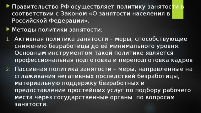 Правительство РФ осуществляет политику занятости в соответствии с Законом «О занятости населения в Российской Федерации». Методы политики занятости: Активная политика занятости – меры, способствующие снижению безработицы до её минимального уровня. Основным инструментом такой политике является профессиональная подготовка и переподготовка кадров Пассивная политика занятости – меры, направленные на сглаживания негативных последствий безработицы, материальную поддержку безработных и предоставление простейших услуг по подбору рабочего места через государственные органы по вопросам занятости. 