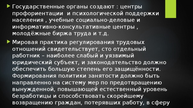 Государственные органы создают : центры профориентации и психологической поддержки населения , учебные социально-деловые и информативно-консультативные центры , молодёжные биржа труда и т.д. Мировая практика регулирования трудовых отношений свидетельствует, сто отдельный работник – наиболее слабый и уязвимый юридический субъект, и законодательство должно обеспечить большую степень его защищённости. Формирования политики занятости должно быть направленно на систему мер по предотвращению вынужденной, повышающей естественный уровень безработицы и способствовать скорейшему возвращению граждан, потерявших работу, в сферу занятости. 