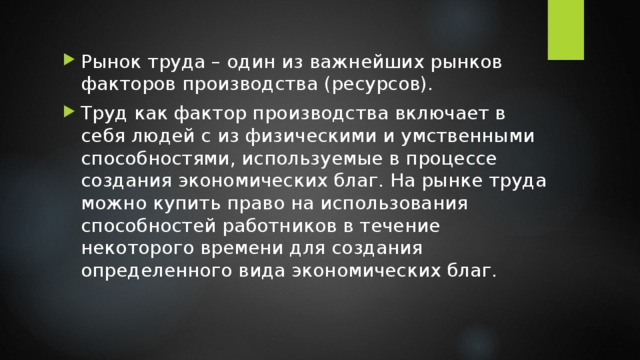 Рынок труда – один из важнейших рынков факторов производства (ресурсов). Труд как фактор производства включает в себя людей с из физическими и умственными способностями, используемые в процессе создания экономических благ. На рынке труда можно купить право на использования способностей работников в течение некоторого времени для создания определенного вида экономических благ. 