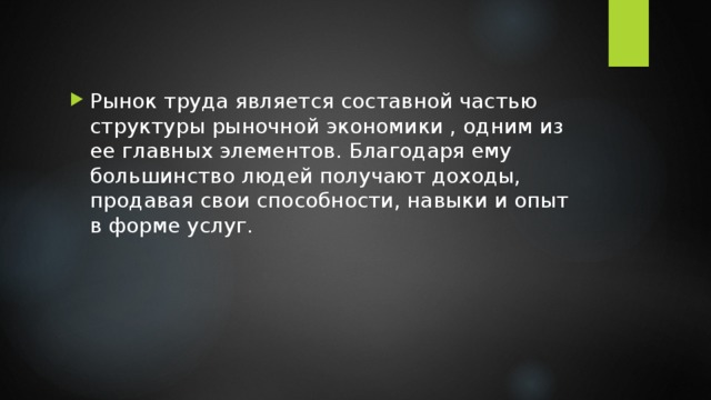 Рынок труда является составной частью структуры рыночной экономики , одним из ее главных элементов. Благодаря ему большинство людей получают доходы, продавая свои способности, навыки и опыт в форме услуг. 