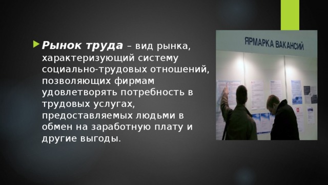 Рынок труда – вид рынка, характеризующий систему социально-трудовых отношений, позволяющих фирмам удовлетворять потребность в трудовых услугах, предоставляемых людьми в обмен на заработную плату и другие выгоды. 