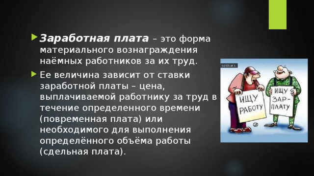 Заработная плата – это форма материального вознаграждения наёмных работников за их труд. Ее величина зависит от ставки заработной платы – цена, выплачиваемой работнику за труд в течение определенного времени (повременная плата) или необходимого для выполнения определённого объёма работы (сдельная плата). 