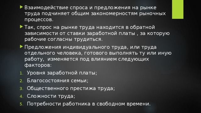 Взаимодействие спроса и предложения на рынке труда подчиняет общим закономерностям рыночных процессов. Так, спрос на рынке труда находится в обратной зависимости от ставки заработной платы , за которую рабочие согласны трудиться. Предложения индивидуального труда, или труда отдельного человека, готового выполнять ту или иную работу, изменяется под влиянием следующих факторов: Уровня заработной платы; Благосостояния семьи; Общественного престижа труда; Сложности труда; Потребности работника в свободном времени. 