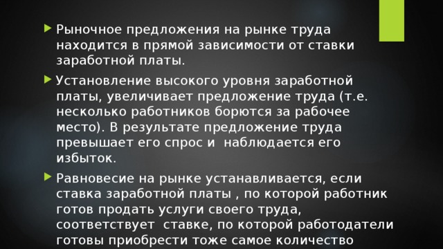 Рыночное предложения на рынке труда находится в прямой зависимости от ставки заработной платы. Установление высокого уровня заработной платы, увеличивает предложение труда (т.е. несколько работников борются за рабочее место). В результате предложение труда превышает его спрос и наблюдается его избыток. Равновесие на рынке устанавливается, если ставка заработной платы , по которой работник готов продать услуги своего труда, соответствует ставке, по которой работодатели готовы приобрести тоже самое количество труда. 