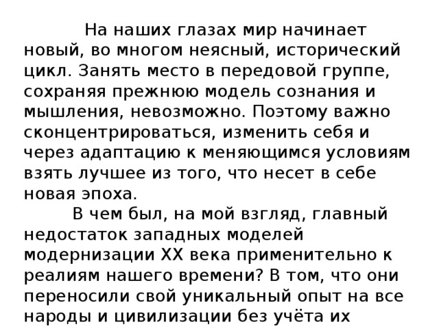  На наших глазах мир начинает новый, во многом неясный, исторический цикл. Занять место в передовой группе, сохраняя прежнюю модель сознания и мышления, невозможно. Поэтому важно сконцентрироваться, изменить себя и через адаптацию к меняющимся условиям взять лучшее из того, что несет в себе новая эпоха.  В чем был, на мой взгляд, главный недостаток западных моделей модернизации XX века применительно к реалиям нашего времени? В том, что они переносили свой уникальный опыт на все народы и цивилизации без учёта их особенностей. Даже в значительной степени модернизированные общества содержат в себе коды культуры, истоки которых уходят в прошлое.   