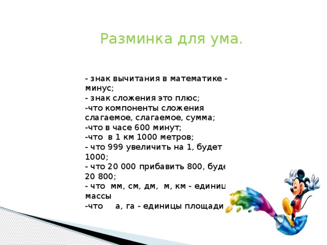 Разминка для ума. - знак вычитания в математике - минус; - знак сложения это плюс; -что компоненты сложения слагаемое, слагаемое, сумма; -что в часе 600 минут; -что в 1 км 1000 метров; - что 999 увеличить на 1, будет 1000; - что 20 000 прибавить 800, будет 20 800; - что мм, см, дм, м, км - единицы массы -что а, га - единицы площади 