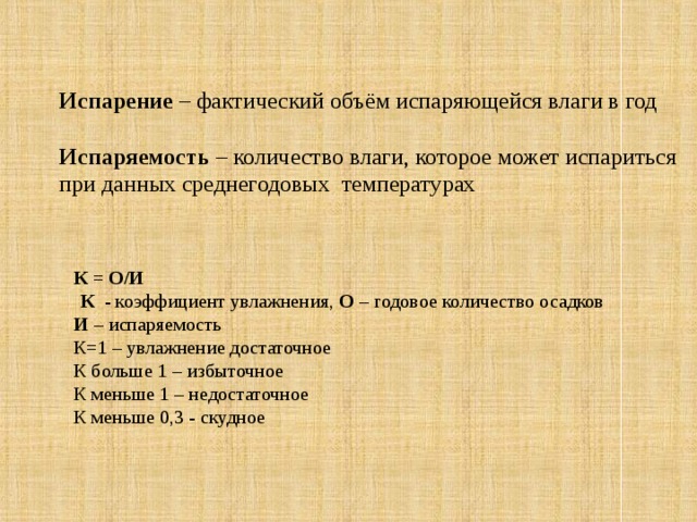 Испарение – фактический объём испаряющейся влаги в год Испаряемость – количество влаги, которое может испариться при данных среднегодовых температурах К = О/И  К - коэффициент увлажнения, О – годовое количество осадков И – испаряемость К=1 – увлажнение достаточное К больше 1 – избыточное К меньше 1 – недостаточное К меньше 0,3 - скудное  