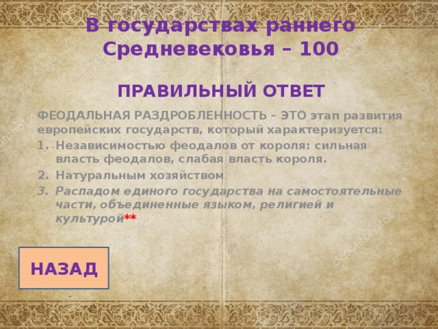    В государствах раннего Средневековья – 100   ПРАВИЛЬНЫЙ ОТВЕТ ФЕОДАЛЬНАЯ РАЗДРОБЛЕННОСТЬ – ЭТО этап развития европейских государств, который характеризуется: Независимостью феодалов от короля: сильная власть феодалов, слабая власть короля. Натуральным хозяйством Распадом единого государства на самостоятельные части, объединенные языком, религией и культурой **  НАЗАД 