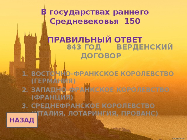 В государствах раннего Средневековья 150   ПРАВИЛЬНЫЙ ОТВЕТ   843 ГОД ВЕРДЕНСКИЙ ДОГОВОР  ВОСТОЧНО-ФРАНКСКОЕ КОРОЛЕВСТВО (ГЕРМАНИЯ) ЗАПАДНО-ФРАНКСКОЕ КОРОЛЕВСТВО (ФРАНЦИЯ) СРЕДНЕФРАНСКОЕ КОРОЛЕВСТВО (ИТАЛИЯ, ЛОТАРИНГИЯ, ПРОВАНС) НАЗАД 