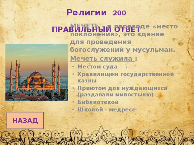 Религии 200   ПРАВИЛЬНЫЙ ОТВЕТ МЕЧЕТЬ – в переводе «место поклонения», это здание для проведения богослужений у мусульман. Мечеть служила : Местом суда Хранилищем государственной казны Приютом для нуждающихся (раздавали милостыню) Библиотекой Школой - медресе    НАЗАД 