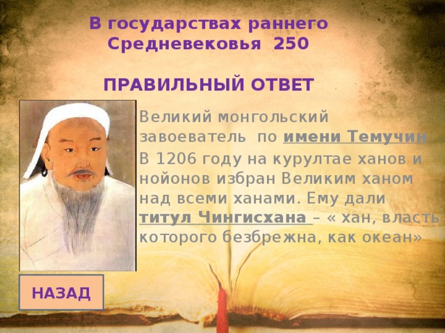 В государствах раннего Средневековья 250   ПРАВИЛЬНЫЙ ОТВЕТ Великий монгольский завоеватель по имени Темучин В 1206 году на курултае ханов и нойонов избран Великим ханом над всеми ханами. Ему дали титул Чингисхана – « хан, власть которого безбрежна, как океан» НАЗАД 