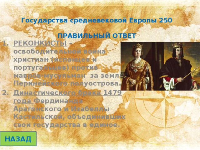 Государства средневековой Европы 250   ПРАВИЛЬНЫЙ ОТВЕТ РЕКОНКИСТЫ –освободительной война христиан (испанцев и португальцев) против мавров-мусульман за земли Перинейского полуострова. Династического брака 1479 года Фердинанда Арагонского и Изабеллы Кастильской, объединивших свои государства в единое. НАЗАД 