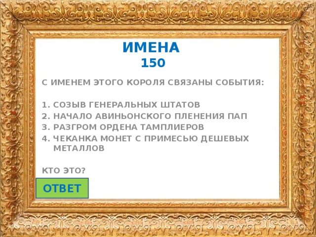 ИМЕНА   150 С ИМЕНЕМ ЭТОГО КОРОЛЯ СВЯЗАНЫ СОБЫТИЯ:  СОЗЫВ ГЕНЕРАЛЬНЫХ ШТАТОВ НАЧАЛО АВИНЬОНСКОГО ПЛЕНЕНИЯ ПАП РАЗГРОМ ОРДЕНА ТАМПЛИЕРОВ ЧЕКАНКА МОНЕТ С ПРИМЕСЬЮ ДЕШЕВЫХ МЕТАЛЛОВ  КТО ЭТО? ОТВЕТ 