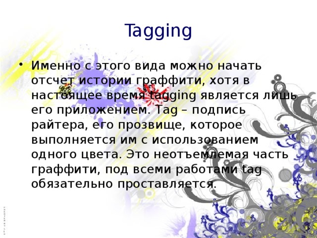 Tagging Именно с этого вида можно начать отсчет истории граффити, хотя в настоящее время tagging является лишь его приложением. Tag – подпись райтера, его прозвище, которое выполняется им с использованием одного цвета. Это неотъемлемая часть граффити, под всеми работами tag обязательно проставляется. 