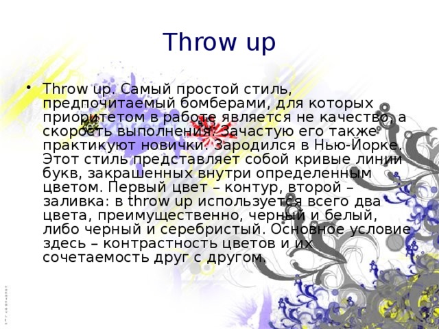 Throw up Throw up. Самый простой стиль, предпочитаемый бомберами, для которых приоритетом в работе является не качество, а скорость выполнения. Зачастую его также практикуют новички. Зародился в Нью-Йорке. Этот стиль представляет собой кривые линии букв, закрашенных внутри определенным цветом. Первый цвет – контур, второй – заливка: в throw up используется всего два цвета, преимущественно, черный и белый, либо черный и серебристый. Основное условие здесь – контрастность цветов и их сочетаемость друг с другом. 
