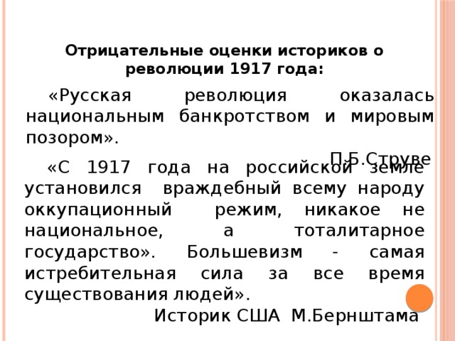 Отрицательные оценки историков о революции 1917 года:  «Русская революция оказалась национальным банкротством и мировым позором». П.Б.Струве  «С 1917 года на российской земле установился враждебный всему народу оккупационный режим, никакое не национальное, а тоталитарное государство». Большевизм - самая истребительная сила за все время существования людей». Историк США М.Бернштама 