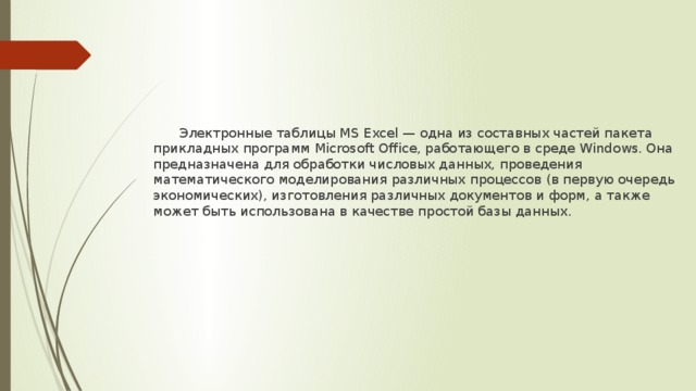  Электронные таблицы MS Excel — одна из составных частей пакета прикладных программ Microsoft Office, работающего в среде Windows. Она предназначена для обработки числовых данных, проведения математического моделирования различных процессов (в первую очередь экономических), изготовления различных документов и форм, а также может быть использована в качестве простой базы данных. 