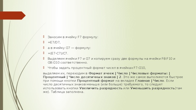 Заносим в ячейку F7 формулу: =E7/D7, а в ячейку G7 — формулу: =(E7-C7)/C7. Выделяем ячейки F7 и G7 и копируем сразу две формулы на ячейки F8:F10 и G8:G10 соответственно. Чтобы задать процентный формат чисел в ячейках F7:G10, выделяем их, переходим в Формат ячеек  |  Число  |  Числовые  форматы: | Процентный | Число десятичных знаков | 2 .  Это  же самое выполняется быстрее при помощи кнопки Процентный  формат на вкладке Главная | Число .  Если число десятичных  знаков меньше (или больше) требуемого, то следует использовать кнопки Увеличить разрядность или Уменьшить разрядность (там же). Таблица заполнена. 