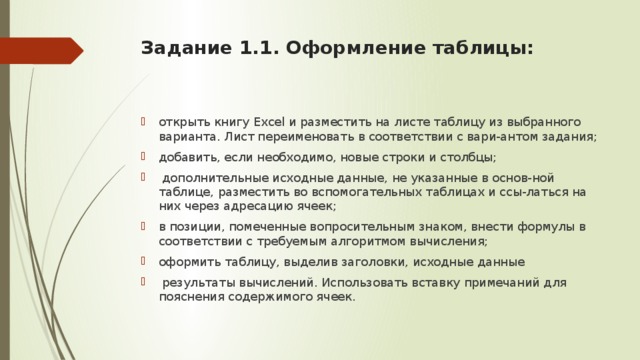 Задание 1.1. Оформление таблицы:   открыть книгу Excel и разместить на листе таблицу из выбранного варианта. Лист переименовать в соответствии с вари-антом задания; добавить, если необходимо, новые строки и столбцы;   дополнительные исходные данные, не указанные в основ-ной таблице, разместить во вспомогательных таблицах и ссы-латься на них через адресацию ячеек; в позиции, помеченные вопросительным знаком, внести формулы в соответствии с требуемым алгоритмом вычисления; оформить таблицу, выделив заголовки, исходные данные   результаты вычислений. Использовать вставку примечаний для пояснения содержимого ячеек. 