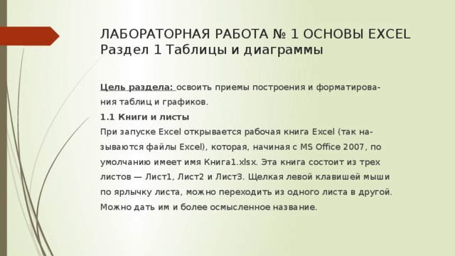 ЛАБОРАТОРНАЯ РАБОТА № 1 ОСНОВЫ EXCEL  Раздел 1 Таблицы и диаграммы   Цель раздела: освоить приемы построения и форматирова- ния таблиц и графиков. 1.1 Книги и листы При запуске Excel открывается рабочая книга Excel (так на- зываются файлы Excel), которая, начиная с MS Office 2007, по умолчанию имеет имя Книга1.xlsx. Эта книга состоит из трех листов — Лист1, Лист2 и Лист3. Щелкая левой клавишей мыши по ярлычку листа, можно переходить из одного листа в другой. Можно дать им и более осмысленное название. 