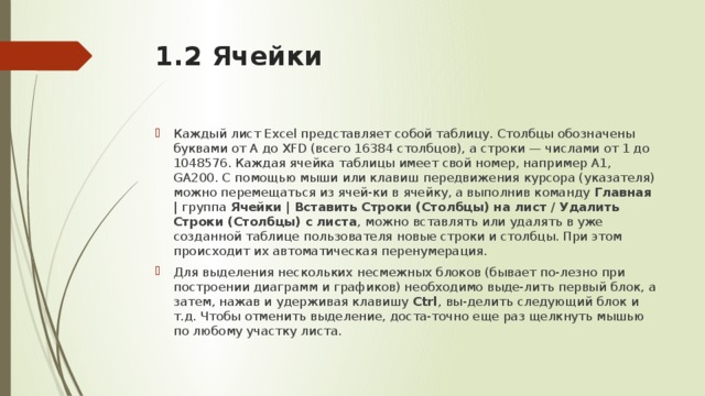 1.2 Ячейки   Каждый лист Excel представляет собой таблицу. Столбцы обозначены буквами от А до XFD (всего 16384 столбцов), а строки — числами от 1 до 1048576. Каждая ячейка таблицы имеет свой номер, например А1, GA200. С помощью мыши или клавиш передвижения курсора (указателя) можно перемещаться из ячей-ки в ячейку, а выполнив команду Главная  | группа Ячейки  |  Вставить Строки (Столбцы) на лист / Удалить Строки (Столбцы) с листа ,  можно вставлять или удалять в уже созданной таблице пользователя новые строки и столбцы. При этом происходит их автоматическая перенумерация. Для выделения нескольких несмежных блоков (бывает по-лезно при построении диаграмм и графиков) необходимо выде-лить первый блок, а затем, нажав и удерживая клавишу Ctrl , вы-делить следующий блок и т.д. Чтобы отменить выделение, доста-точно еще раз щелкнуть мышью по любому участку листа. 