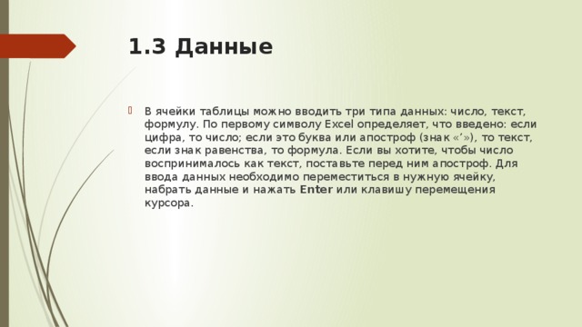 1.3 Данные   В ячейки таблицы можно вводить три типа данных: число, текст, формулу. По первому символу Excel определяет, что введено: если цифра, то число; если это буква или апостроф (знак «’»), то текст, если знак равенства, то формула. Если вы хотите, чтобы число воспринималось как текст, поставьте перед ним апостроф. Для ввода данных необходимо переместиться в нужную ячейку, набрать данные и нажать Enter или клавишу перемещения курсора. 