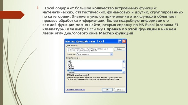 .  Excel  содержит большое количество встроен-ных функций: математических, статистических, финансовых и других, сгруппированных по категориям. Знание и умелое при-менение этих функций облегчает процесс обработки информа-ции. Более подробную информацию о каждой функции можно найти, открыв справку по MS Excel (клавиша F1 клавиатуры) или выбрав ссылку Справка по этой функции в нижнем левом углу диалогового окна Мастер функций 