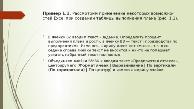 Пример 1.1. Рассмотрим применение некоторых возможно-стей Excel при создании таблицы выполнения плана (рис. 1.1).   В ячейку В2 вводим текст «Задание. Определить процент выполнения плана и рост», в ячейку В3 — текст «производства по предприятиям». Изменять ширину ячеек нет смысла, т.к. в со-седние справа ячейки текст не вносится и ничто не помешает увидеть набранный текст полностью. Объединяем ячейки В5:B6 и вводим текст «Предприятия отрасли», центрируя его ( Формат ячеек  |  Выравнивание  |  По  вертикали (По горизонтали) | По центру )  и изменяя ширину  ячейки. 