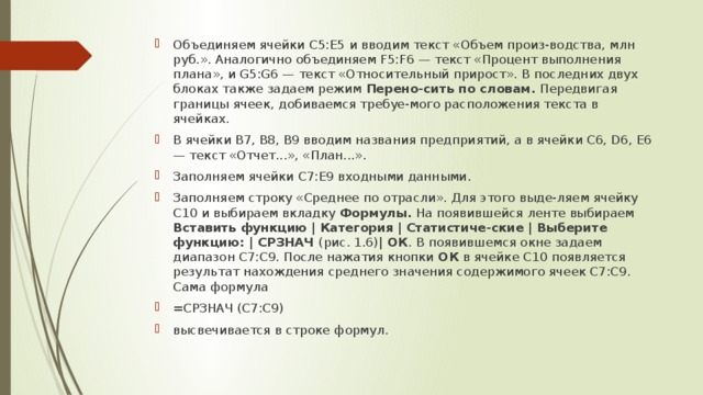 Объединяем ячейки C5:E5 и вводим текст «Объем произ-водства, млн руб.». Аналогично объединяем F5:F6 — текст «Процент выполнения плана», и G5:G6 — текст «Относительный прирост». В последних двух блоках также задаем режим Перено-сить по словам. Передвигая границы ячеек,  добиваемся требуе-мого расположения текста в ячейках. В ячейки В7, B8, B9 вводим названия предприятий, а в ячейки C6, D6, E6 — текст «Отчет...», «План...». Заполняем ячейки C7:E9 входными данными. Заполняем строку «Среднее по отрасли». Для этого выде-ляем ячейку C10 и выбираем вкладку Формулы. На появившейся ленте выбираем Вставить функцию  |  Категория  |  Статистиче-ские | Выберите функцию: | СРЗНАЧ (рис. 1.6) | ОК .  В появившемся окне задаем диапазон C7:C9. После нажатия кнопки ОК в ячейке C10 появляется результат нахождения среднего значения содержимого ячеек C7:C9. Сама формула =СРЗНАЧ (C7:C9) высвечивается в строке формул. 