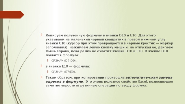 Копируем полученную формулу в ячейки D10 и E10. Для этого указываем на маленький черный квадратик в правом ниж-нем углу ячейки C10 (курсор при этом превращается в черный крестик — маркер заполнения), нажимаем левую кнопку мыши и, не отпуская ее, двигаем мышь вправо, пока рамка не охватит ячейки D10 и E10. В ячейке D10 появится формула: СРЗНАЧ (D7:D9), СРЗНАЧ (D7:D9), в ячейке E10 — формула: СРЗНАЧ (E7:E9). СРЗНАЧ (E7:E9). Таким образом, при копировании произошла автоматиче-ская замена адресов в формуле .  Это очень полезное свойство  Excel, позволяющее заметно упростить рутинные операции по вводу формул. 