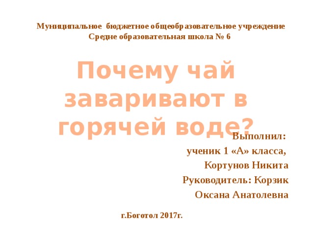 Муниципальное бюджетное общеобразовательное учреждение Средне образовательная школа № 6 Почему чай заваривают в горячей воде? Выполнил: ученик 1 «А» класса, Кортунов Никита Руководитель: Корзик Оксана Анатолевна Нада фон г.Боготол 2017г.  